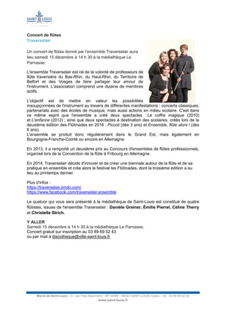 Mairie de Saint-Louis - 21, rue Théo Bachmann - BP 20090 - 68303 SAINT-LOUIS Cedex - Tél : 03 89 69 52 00
www.saint-louis.fr
Concert de flûtes
Traverselair
Un concert de flûtes donné par l’ensemble Traverselair aura
lieu samedi 15 décembre à 14 h 30 à la médiathèque Le
Parnasse.
L'ensemble Traverselair est né de la volonté de professeurs de
flûte traversière du Bas-Rhin, du Haut-Rhin, du Territoire de
Belfort et des Vosges de faire partager leur amour de
l'instrument. L'association comprend une dizaine de membres
actifs.
L'objectif est de mettre en valeur les possibilités
insoupçonnées de l'instrument au travers de différentes manifestations : concerts classiques,
partenariats avec des écoles de musique, mais aussi actions en milieu scolaire. C'est dans
ce même esprit que l'ensemble a créé deux spectacles : Le coffre magique (2010)
et L'enfance (2012) ; ainsi que deux spectacles à destination des scolaires, créés lors de la
deuxième édition des Flûtinades en 2016 : Piccoli (dès 3 ans) et Ensemble, flûte alors ! (dès
6 ans).
L'ensemble se produit donc régulièrement dans le Grand Est, mais également en
Bourgogne-Franche-Comté ou encore en Allemagne.
En 2013, il a remporté un deuxième prix au Concours d'ensembles de flûtes professionnels,
organisé lors de la Convention de la flûte à Fribourg en Allemagne.
En 2014, Traverselair décide d'innover et de créer une biennale autour de la flûte et de sa
pratique en ensemble et crée alors le festival les Flûtinades, dont la troisième édition a eu
lieu au printemps dernier.
Plus d'infos :
https://traverselair.jimdo.com/
https://www.facebook.com/traverselair.ensemble
Le quatuor qui vous sera présenté à la médiathèque de Saint-Louis est constitué de quatre
flûtistes, issues de l'ensemble Traverselair : Danièle Greiner, Émilie Pierrel, Céline Therry
et Christelle Strich.
Y ALLER
Samedi 15 décembre à 14 h 30 à la médiathèque Le Parnasse.
Concert gratuit sur inscription au 03 89 69 52 43
ou par mail à discotheque@ville-saint-louis.fr
 