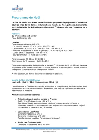 Mairie de Saint-Louis - 21, rue Théo Bachmann - BP 20090 - 68303 SAINT-LOUIS Cedex - Tél : 03 89 69 52 00
www.saint-louis.fr
Programme de Noël
La Ville de Saint-Louis et ses partenaires vous proposent un programme d'animations
pour les fêtes de fin d'année : illuminations, marché de Noël, patinoire, événements,
etc. Les festivités de Noël débuteront le samedi 1er
décembre lors de l’ouverture de la
patinoire.
Patinoire
Du 1er
décembre au 6 janvier
Place de l’Hôtel-de-Ville
Horaires
Ouverture par créneaux de 2 h 30.
• Du lundi au samedi : 13 h 30 - 16 h ; 16 h 30 - 19 h.
• Le dimanche : 10 h - 12 h 30 ; 13 h 30 - 16 h ; 16 h 30 - 19 h.
• Mercredi 26 décembre et mardi 1er
janvier : 13 h 30 - 16 h ; 16 h 30 - 19 h.
• Lundis 24 et 31 décembre : 13 h 30 - 16 h.
• Jour de fermeture : le mardi 25 décembre.
Par créneaux de 2 h 30 : de 2 € à 2,50 €.
Abonnement de 15 créneaux : de 20 € à 25 €.
Ouverture exceptionnelle de la patinoire le samedi 1er
décembre de 10 h à 12 h en présence
du patineur Brian Joubert, champion du monde, trois fois vice-champion du monde, trois fois
champion d’Europe et huit fois champion de France.
À cette occasion, ce dernier assurera une séance de dédicace.
Marché de Noël à la Cité Danzas
Les 8 et 9 / 15 et 16 / 22 et 23 décembre de 10 h à 19 h
Les artisans de la Cite Danzas ouvriront leurs portes et une quinzaine d’artisans invités vous
présenteront leurs dernières créations. À l’extérieur, une forêt de sapins embellira les lieux.
Restauration et boissons.
Animations durant les weekends :
 Animation jeux de société « made in France »
8 et 9, 15 et 16 décembre de 10 h à 19 h
Avec Denis Wodey, découvrons des créations ludiques « made in France »
fabriquées en éco-conception et participez au jeu-concours pour remporter un jeu !
Pour enfants (à partir de 5 ans) et familles
 Concert avec Les Perles
Dimanche 9 décembre à 17 h
Dimanche 16 décembre à 15 h 30
Avec l’ensemble vocal Les Perles (cinq chanteuses)
 Atelier Les Étoffes de Noël
Dimanche 16 décembre de 15 h à 17 h
 