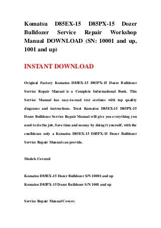 Komatsu D85EX-15 D85PX-15 Dozer
Bulldozer Service Repair Workshop
Manual DOWNLOAD (SN: 10001 and up,
1001 and up)

INSTANT DOWNLOAD

Original Factory Komatsu D85EX-15 D85PX-15 Dozer Bulldozer

Service Repair Manual is a Complete Informational Book. This

Service Manual has easy-to-read text sections with top quality

diagrams and instructions. Trust Komatsu D85EX-15 D85PX-15

Dozer Bulldozer Service Repair Manual will give you everything you

need to do the job. Save time and money by doing it yourself, with the

confidence only a Komatsu D85EX-15 D85PX-15 Dozer Bulldozer

Service Repair Manual can provide.



Models Covered



Komatsu D85EX-15 Dozer Bulldozer S/N 10001 and up

Komatsu D85PX-15 Dozer Bulldozer S/N 1001 and up



Service Repair Manual Covers:
 