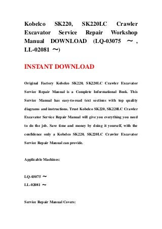 Kobelco  SK220,   SK220LC Crawler
Excavator Service Repair Workshop
Manual DOWNLOAD (LQ-03075 ～ ,
LL-02081 ～)

INSTANT DOWNLOAD

Original Factory Kobelco SK220, SK220LC Crawler Excavator

Service Repair Manual is a Complete Informational Book. This

Service Manual has easy-to-read text sections with top quality

diagrams and instructions. Trust Kobelco SK220, SK220LC Crawler

Excavator Service Repair Manual will give you everything you need

to do the job. Save time and money by doing it yourself, with the

confidence only a Kobelco SK220, SK220LC Crawler Excavator

Service Repair Manual can provide.



Applicable Machines:



LQ-03075 ～

LL-02081 ～



Service Repair Manual Covers:
 