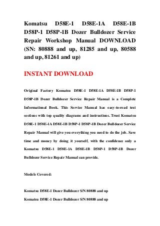 Komatsu D58E-1 D58E-1A D58E-1B
D58P-1 D58P-1B Dozer Bulldozer Service
Repair Workshop Manual DOWNLOAD
(SN: 80888 and up, 81285 and up, 80588
and up, 81261 and up)

INSTANT DOWNLOAD

Original Factory Komatsu D58E-1 D58E-1A D58E-1B D58P-1

D58P-1B Dozer Bulldozer Service Repair Manual is a Complete

Informational Book. This Service Manual has easy-to-read text

sections with top quality diagrams and instructions. Trust Komatsu

D58E-1 D58E-1A D58E-1B D58P-1 D58P-1B Dozer Bulldozer Service

Repair Manual will give you everything you need to do the job. Save

time and money by doing it yourself, with the confidence only a

Komatsu D58E-1 D58E-1A D58E-1B D58P-1 D58P-1B Dozer

Bulldozer Service Repair Manual can provide.



Models Covered:



Komatsu D58E-1 Dozer Bulldozer S/N 80888 and up

Komatsu D58E-1 Dozer Bulldozer S/N 80888 and up
 