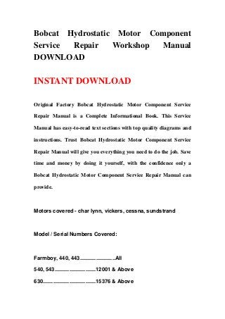Bobcat Hydrostatic Motor Component
Service Repair    Workshop  Manual
DOWNLOAD

INSTANT DOWNLOAD

Original Factory Bobcat Hydrostatic Motor Component Service

Repair Manual is a Complete Informational Book. This Service

Manual has easy-to-read text sections with top quality diagrams and

instructions. Trust Bobcat Hydrostatic Motor Component Service

Repair Manual will give you everything you need to do the job. Save

time and money by doing it yourself, with the confidence only a

Bobcat Hydrostatic Motor Component Service Repair Manual can

provide.



Motors covered - char lynn, vickers, cessna, sundstrand



Model / Serial Numbers Covered:



Farmboy, 440, 443........................All

540, 543............................12001 & Above

630....................................15376 & Above
 