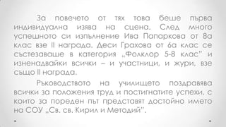 За повечето от тях това беше първа
индивидуална изява на сцена. След много
успешното си изпълнение Ива Папаркова от 8а
клас взе ІІ награда. Деси Грахова от 6а клас се
състезаваше в категория „Фолклор 5-8 клас” и
изненадвайки всички – и участници, и жури, взе
също ІІ награда.
      Ръководството на училището поздравява
всички за положения труд и постигнатите успехи, с
които за пореден път представят достойно името
на СОУ „Св. св. Кирил и Методий”.
 