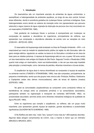 1. Introdução

       Os reservatórios são um importante exemplo de ambientes de águas continentais, e
exemplificam a heterogeneidade de ambientes aquáticos, ao longo de seu eixo central, formam
áreas diferentes, devido à ocorrência gradativa de mudanças físicas, químicas e biológicas. Essa
heterogeneidade ocorre devido ao sistema de transição entre rios (apresentando seu percurso
obstruído) e lagos (reserva de água originada da obstrução de percurso dos rios) encontrado em
um reservatório (THORNTON, 1990).

       Este gradiente de mudanças físicas e químicas é acompanhado por mudanças na
composição de espécies e abundância de organismos, principalmente de rotíferos, que
apresentam sua composição e abundância alteradas de acordo com as variações do meio
(COELHO – BOTELHO, 2003).

       O reservatório de Itupararanga está localizado na Área de Proteção Ambiental – APA – e é
responsável por mais da metade do abastecimento público da região do alto Sorocaba, além de
gerar energia elétrica, regularizar as vazões na bacia do rio Sorocaba e constituir-se em área de
lazer para as cidades próximas. A represa de Itupararanga está em uso a quase 100 anos sendo
um dos reservatórios mais antigos do Estado de São Paulo. Segundo Tundisi e Straskraba (1999)
quanto mais antigo um reservatório, maior sua biodiversidade, a não ser que essa seja impedida
pela poluição e contaminação, como: derrames de petróleo, efluentes industriais e chuvas ácidas.

       O zooplâncton de água doce é menos diversificado se comparado à riqueza de espécies
no ambiente marinho (TUNDISI e STRASKRABA, 1999), mas são compostos, principalmente, de
pequenos invertebrados, sendo que dos grupos mais comuns são: Protozoa, Rotífera, Cladóceros
e Copépodos (estes dois últimos microcrustáceos), além de larvas de dípteros (insetos)
(ESTEVES, 1998).

       No geral as comunidades zooplanctônicas se comportam como condutores tróficos na
transferência de energia entre os produtores primários e os consumidores secundários,
participando também na regeneração e transporte de nutrientes (KETCHUM, 1962), na
produtividade secundária, servindo ainda como eficientes indicadores biológicos de qualidade de
água (PEJLER, 1983).

       Entre os organismos que compõe o zooplâncton, os rotíferos, são um grupo muito
importante, pois apresentam grande riqueza de espécies, grande abundância e produtividade
significativas (OLIVEIRA NETO & MORENO, 1999).

       O filo Rotifera (do latim rota, “roda”; fera, “possuir”) inclui mais de 1.800 espécies descritas.
Algumas delas atingem comprimentos de 2-3mm, mas a maioria é menor que um milímetro
(BRUSCA e BRUSCA, 2007).
 