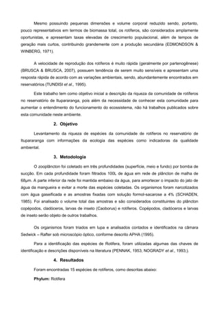 Mesmo possuindo pequenas dimensões e volume corporal reduzido sendo, portanto,
pouco representativos em termos de biomassa total, os rotíferos, são considerados amplamente
oportunistas, e apresentam taxas elevadas de crescimento populacional, além de tempos de
geração mais curtos, contribuindo grandemente com a produção secundária (EDMONDSON &
WINBERG, 1971).

       A velocidade de reprodução dos rotíferos é muito rápida (geralmente por partenogênese)
(BRUSCA & BRUSCA, 2007), possuem tendência de serem muito sensíveis e apresentam uma
resposta rápida de acordo com as variações ambientais, sendo, abundantemente encontrados em
reservatórios (TUNDISI et al., 1995).

       Este trabalho tem como objetivo inicial a descrição da riqueza da comunidade de rotíferos
no reservatório de Itupararanga, pois além da necessidade de conhecer esta comunidade para
aumentar o entendimento do funcionamento do ecossistema, não há trabalhos publicados sobre
esta comunidade neste ambiente.

                  2. Objetivo

       Levantamento da riqueza de espécies da comunidade de rotíferos no reservatório de
Itupararanga com informações da ecologia das espécies como indicadoras da qualidade
ambiental.

                  3. Metodologia

       O zooplâncton foi coletado em três profundidades (superfície, meio e fundo) por bomba de
sucção. Em cada profundidade foram filtrados 100L de água em rede de plâncton de malha de
68µm. A parte inferior da rede foi mantida embaixo da água, para amortecer o impacto do jato de
água da mangueira e evitar a morte das espécies coletadas. Os organismos foram narcotizados
com água gaseificada e as amostras fixadas com solução formol-sacarose a 4% (SCHADEN,
1985). Foi analisado o volume total das amostras e são considerados constituintes do plâncton
copépodos, cladóceros, larvas de inseto (Caoborus) e rotíferos. Copépodos, cladóceros e larvas
de inseto serão objeto de outros trabalhos.

       Os organismos foram triados em lupa e analisados contados e identificados na câmara
Sedwick – Rafter sob microscópio óptico, conforme descrito APHA (1995).

       Para a identificação das espécies de Rotifera, foram utilizadas algumas das chaves de
identificação e descrições disponíveis na literatura (PENNAK, 1953; NOGRADY et al., 1993;).

                  4. Resultados

       Foram encontradas 15 espécies de rotíferos, como descritas abaixo:

       Phylum: Rotifera
 