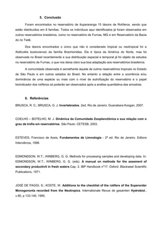 5. Conclusão

       Foram encontrados no reservatório de Itupararanga 15 táxons de Rotíferos, sendo que
estão distribuídos em 8 famílias. Todos os indivíduos aqui identificados já foram observados em
outros reservatórios brasileiros, como no reservatório de Furnas, MG e em Reservatório da Bacia
do rio Tietê.

       Dos táxons encontrados o único que não é considerado tropical ou neotropical foi a
Kellicottia bostoniensis da família Brachionidea. Ela é típica da América do Norte, mas foi
observada no Brasil recentemente e sua distribuição espacial e temporal já foi objeto de estudos
no reservatório de Furnas, o que nos deixa claro sua boa adaptação aos reservatórios brasileiros.

       A comunidade observada é semelhante àquela de outros reservatórios tropicais no Estado
de São Paulo e em outros estados do Brasil. No entanto a relação entre a ocorrência e/ou
dominância de uma espécie ou mais com o nível de eutrofização do reservatório e o papel
bioindicador dos rotíferos só poderão ser observados após a análise quantitativa das amostras.



       6. Referências

BRUSCA, R. C.; BRUSCA, G. J. Invertebrados. 2ed, Rio de Janeiro: Guanabara Koogan, 2007.



COELHO – BOTELHO, M. J. Dinâmica da Comunidade Zooplanctônica e sua relação com o
grau de trofia em reservatórios. São Paulo: CETESB, 2003.



ESTEVES, Francisco de Assis, Fundamentos de Limnologia - 2ª ed. Rio de Janeiro. Editora
Interciência, 1998.



EDMONDSON, W.T.; WINBERG, G. G. Methods for processing samples and developing data. In:
EDMONDSON, W.T.; WINBERG, G. G. (eds). A manual on methods for the assement of
secondary productivit in fresh waters.Cap. 2. IBP Handbook no17. Oxford. Blackweel Scientific
Publications, 1971.



JOSÉ DE PAGGI, S.; KOSTE, W. Additions to the checklist of the rotifers of the Superorder
Monogononta recorded from the Neotropics. Internationale Revue de gesamten Hydrobiol.,
v.80, p 133-140, 1995.
 