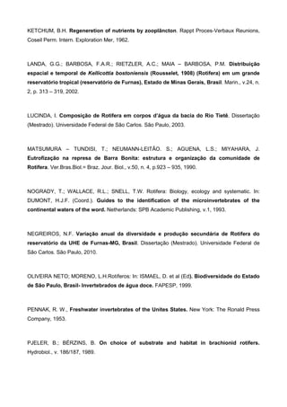 KETCHUM, B.H. Regeneretion of nutrients by zooplâncton. Rappt Proces-Verbaux Reunions,
Coseil Perm. Intern. Exploration Mer, 1962.



LANDA, G.G.; BARBOSA, F.A.R.; RIETZLER, A.C.; MAIA – BARBOSA, P.M. Distribuição
espacial e temporal de Kellicottia bostoniensis (Rousselet, 1908) (Rotifera) em um grande
reservatório tropical (reservatório de Furnas), Estado de Minas Gerais, Brasil. Marin., v.24, n.
2, p. 313 – 319, 2002.



LUCINDA, I. Composição de Rotifera em corpos d’água da bacia do Rio Tietê. Dissertação
(Mestrado). Universidade Federal de São Carlos. São Paulo, 2003.



MATSUMURA – TUNDISI, T.; NEUMANN-LEITÃO. S.; AGUENA, L.S.; MIYAHARA, J.
Eutrofização na represa de Barra Bonita: estrutura e organização da comunidade de
Rotifera. Ver.Bras.Biol.= Braz. Jour. Biol., v.50, n. 4, p.923 – 935, 1990.



NOGRADY, T.; WALLACE, R.L.; SNELL, T.W. Rotifera: Biology, ecology and systematic. In:
DUMONT, H.J.F. (Coord.). Guides to the identification of the microinvertebrates of the
continental waters of the word. Netherlands: SPB Academic Publishing, v.1, 1993.



NEGREIROS, N.F. Variação anual da diversidade e produção secundária de Rotifera do
reservatório da UHE de Furnas-MG, Brasil. Dissertação (Mestrado). Universidade Federal de
São Carlos. São Paulo, 2010.



OLIVEIRA NETO; MORENO, L.H.Rotíferos: In: ISMAEL, D. et al (Ed). Biodiversidade do Estado
de São Paulo, Brasil- Invertebrados de água doce. FAPESP, 1999.



PENNAK, R. W., Freshwater invertebrates of the Unites States. New York: The Ronald Press
Company, 1953.



PJELER, B.; BÉRZINS, B. On choice of substrate and habitat in brachionid rotifers.
Hydrobiol., v. 186/187, 1989.
 