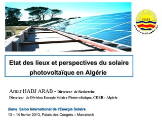 Etat des lieux et perspectives du solaire
            photovoltaïque en Algérie

Amar HADJ ARAB - Directeur              de Recherche
Directeur de Division Energie Solaire Photovoltaïque, CDER - Algérie


2ème Salon International de l'Energie Solaire
13 – 14 février 2013, Palais des Congrès – Marrakech
 