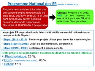 Programme National des ER (adopté le 3 février 2011)
 Programme consistant à installer une
 puissance d’origine renouvelable de              Objectif: Produire d’ici 2030,
 près de 22 000 MW entre 2011 et 2030             40% de ses besoins en
 dont 12 000 MW seront dédiés à                   électricité à partir des ER, dont
 couvrir la demande nationale en                  notamment l’énergie solaire.
 électricité et 10 000 MW à l’exportation.

Les projets ER de production de l’électricité dédiés au marché national seront
 menés en trois étapes :
• Etape I (2011 – 2013): Etudes et projets pilotes pour tester les ≠ technologies;
• Etape II (2014 et 2015): Début du déploiement du programme;
• Etape III 2016 – 2030): Déploiement à grande échelle.

Profil projeté de la production d’électricité destinée au marché intérieur :
 Photovoltaïque: 23 %.
CSP (Concentrated solar power): 60 %;
 Eolien: 17 %;
                                                                                11
 