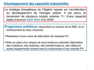 Développement des capacités industrielles
La stratégie énergétique de l’Algérie repose sur l’accélération
 du développement de l’énergie solaire. Il est prévu le
 lancement de plusieurs projets solaires PV d’une capacité
 totale d’environ 2800 MWc d’ici 2030.

Programme ambitieux nécessitant un soutien de la R&D et un
 renforcement du tissu industriel.

 Réalisation d’une usine de fabrication de modules PV;

 Mise en place d’un réseau de sous-traitance nationale (fabrication
  des onduleurs, des batteries, des transformateurs, des câbles et
  autres équipements entrant dans la construction d’une centrale PV.




                                                                       12
 