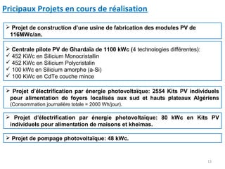 Pricipaux Projets en cours de réalisation

 Projet de construction d’une usine de fabrication des modules PV de
 116MWc/an.

 Centrale pilote PV de Ghardaïa de 1100 kWc (4 technologies différentes):
 452 KWc en Silicium Monocristallin
 452 KWc en Silicium Polycristalin
 100 kWc en Silicium amorphe (a-Si)
 100 KWc en CdTe couche mince

 Projet d’électrification par énergie photovoltaïque: 2554 Kits PV individuels
 pour alimentation de foyers localisés aux sud et hauts plateaux Algériens
  (Consommation journalière totale = 2000 Wh/jour).

 Projet d’électrification par énergie photovoltaïque: 80 kWc en Kits PV
 individuels pour alimentation de maisons et kheimas.

 Projet de pompage photovoltaïque: 48 kWc.



                                                                             13
 