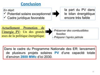 Conclusion
 En dépit:                                   la part du PV dans
  Potentiel solaire exceptionnel            le bilan énergétique
  Cadre juridique favorable                 encore très faible

Actuellement Promotion de
                                    - Préserver des combustibles
l’énergie PV: Un des grands
                                       fossiles
axes de la politique énergétique    - Préparer l’après pétrole



 Dans le cadre du Programme Nationale des ER: lancement
  de plusieurs projets solaires PV d’une capacité totale
  d’environ 2800 MWc d’ici 2030.



                                                                   14
 
