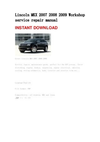 Lincoln MKX 2007 2008 2009 Workshop
service repair manual
INSTANT DOWNLOAD
Cover: Lincoln MKX 2007 2008 2009
Service, repair, maintenance guide, perfect for the DIY person.. Cover
everything, engine, brakes, suspension, engine electrical, emission,
cooling, wiring schematics, body, interior and exterior trim etc...
Language:English
File format: PDF
Compatibility: all windows, MAC and linux.
.ZIP file (83.3MB)
 