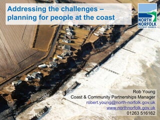 Addressing the challenges –
planning for people at the coast
Rob Young
Coast & Community Partnerships Manager
robert.young@north-norfolk.gov.uk
www.northnorfolk.gov.uk
01263 516162
Rob Young
Coast & Community Partnerships Manager
robert.young@north-norfolk.gov.uk
www.northnorfolk.gov.uk
01263 516162
 