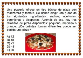 Una pizzería ofrece un tipo básico de pizza con
mozzarella y tomate. Se deben elegir uno ó dos de
los siguientes ingredientes: anchoa, aceitunas,
berenjenas o alcaparras. Además de eso, hay tres
tamaños de pizza disponibles: pequeño, mediano o
grande. ¿De cuántas formas diferentes puede ser
pedida una pizza?
A) 12
B) 18
C) 72
D) 48
E) 30
 