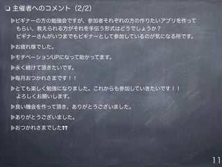 ビギナーの方の勉強会ですが、参加者それぞれの方の作りたいアプリを作って
 もらい、教えられる方がそれを手伝う形式はどうでしょうか？
 ビギナーさんがいつまでもビギナーとして参加しているのが気になる所です。
お疲れ様でした。
モチベーションUPになって助かってます。
永く続けて頂きたいです。
毎月おつかれさまです！！
とても楽しく勉強になりました。これからも参加していきたいです！！
 よろしくお願いします。
良い機会を作って頂き、ありがとうございました。
ありがとうございました。
おつかれさまでした❢❢
❏ 主催者へのコメント（2/2）
11
 