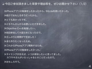 ❏ 今回ご参加頂きました背景や理由等を、ぜひお聞かせ下さい（1/2）
iPhoneアプリの勉強をしたかったから。SQLiteを使いたかった。
紹介でおもしろそうだったから。
とても良かったです。
ともやんさんからお誘いいただきました。
Objective-C++を勉強したい。
前回参加して大変ためになったので。
久しぶりに時間ができました！
また作りたくなったため。
これからiPhoneアプリ開発するため。
iPhoneアプリの勉強をしたかった。
タイミングが合えば、いつか参加したいと思ってました。
 カワサキさんがいらっしゃるとのことだったので。
おもしろそう。
4
 
