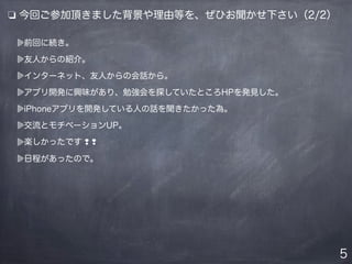 5
前回に続き。
友人からの紹介。
インターネット、友人からの会話から。
アプリ開発に興味があり、勉強会を探していたところHPを発見した。
iPhoneアプリを開発している人の話を聞きたかった為。
交流とモチベーションUP。
楽しかったです ❢ ❢
日程があったので。
❏ 今回ご参加頂きました背景や理由等を、ぜひお聞かせ下さい（2/2）
 