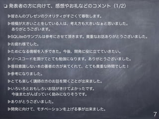 ❏ 発表者の方に向けて、感想やお礼などのコメント（1/2）
皆さんのプレゼンのクオリティがすごくて尊敬します。
規模が大きいことをしている人は、考え方も大きいなぁと思いました。
 ありがとうございます。
SQLiteのサンプルは参考にさせて頂きます。貴重なお話ありがとうございました。
お疲れ様でした。
ためになる情報を入手できた。今後、開発に役に立てていきたい。
ソースコードを頂けてとても勉強になります。ありがとうございました。
普段意識しない本の著者の方が来てくれて、とても貴重な時間でした！
参考になりました。
とても楽しく講師の方のお話を聞くことが出来ました。
いろいろとおもしろいお話がきけてよかったです。
 今後またがんばっていく励みになりそうです。
ありがとうございました。
開発に向けて、モチベーションを上げる事が出来ました。
7
 