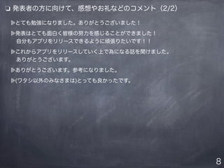 とても勉強になりました。ありがとうございました！
発表はとても面白く皆様の努力を感じることができました！
 自分もアプリをリリースできるように頑張りたいです！！
これからアプリをリリースしていく上で為になる話を聞けました。
 ありがとうございます。
ありがとうございます。参考になりました。
(ワタシ以外のみなさまは)とっても良かったです。
8
❏ 発表者の方に向けて、感想やお礼などのコメント（2/2）
 