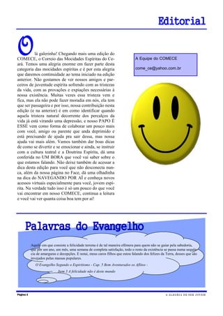 Olá galerinha! Chegando mais uma edição do
COMECE, o Correio das Mocidades Espíritas do Ce-
ará. Temos uma alegria enorme em fazer parte desta
categoria das mocidades espíritas e é por esta alegria
que daremos continuidade ao tema iniciado na edição
anterior. Não gostamos de ver nossos amigos e par-
ceiros de juventude espírita sofrendo com as tristezas
da vida, com as provações e expiações necessárias à
nossa existência. Muitas vezes essa tristeza vem e
fica, mas ela não pode fazer moradia em nós, ela tem
que ser passageira e por isso, nossa contribuição nesta
edição (e na anterior) é em como identificar quando
aquela tristeza natural decorrente dos percalços da
vida já está virando uma depressão, e nosso PAPO É
ESSE vem como forma de colaborar um pouco mais
com você, amigo ou parente que anda deprimido e
está precisando de ajuda pra sair dessa, mas nossa
ajuda vai mais além. Vamos também dar boas dicas
de como se divertir e se emocionar e ainda, se instruir
com a cultura teatral e a Doutrina Espírita, dá uma
conferida no UM BORA que você vai saber sobre o
que estamos falando. Não deixe também de acessar a
dica desta edição para você que não desconecta nun-
ca, além da nossa página no Face, dá uma olhadinha
na dica do NAVEGANDO POR AÍ e conheça novos
acessos virtuais especialmente para você, jovem espí-
rita. Na verdade tudo isso é só um pouco do que você
vai encontrar em nosso COMECE, continua a leitura
e você vai ver quanta coisa boa tem por aí!
Página 2
Editorial
A ALEGRIA DE SER JOVEM
A Equipe do COMECE
come_ce@yahoo.com.br
Palavras do Evangelho
Aquilo em que consiste a felicidade terrena é de tal maneira efêmera para quem não se guiar pela sabedoria,
que por um ano, um mês, uma semana de completa satisfação, todo o resto da existência se passa numa sequên-
cia de amarguras e decepções. E notai, meus caros filhos que estou falando dos felizes da Terra, desses que são
invejados pelas massas populares.
O Evangelho Segundo o Espiritismo - Cap. 5 Bem Aventurados os Aflitos -
Item 3 A felicidade não é deste mundo
 