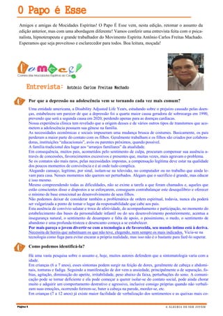 Amigos e amigas de Mocidades Espíritas! O Papo É Esse vem, nesta edição, retomar o assunto da
edição anterior, mas com uma abordagem diferente! Vamos conferir uma entrevista feita com o psica-
nalista, hipnoterapeuta e grande trabalhador do Movimento Espírita Antônio Carlos Freitas Machado.
Esperamos que seja proveitoso e esclarecedor para todos. Boa leitura, moçada!
Página 4 A ALEGRIA DE SER JOVEM
O Papo é Esse
Por que a depressão na adolescência vem se tornando cada vez mais comum?
Há uma vasta pesquisa sobre o assunto e, hoje, muitos autores defendem que a sintomatologia varia com a
idade.
Em crianças (6 a 7 anos), esses sintomas podem surgir na feição de dores, geralmente de cabeça e abdomi-
nais, tonturas e fadiga. Seguindo a manifestação de dor vem a ansiedade, principalmente a de separação, fo-
bias, agitação, diminuição do apetite, irritabilidade, peso abaixo da faixa, perturbações do sono. A comuni-
cação pode se tornar deficiente e ela pode começar a querer isolar-se do contato social, pode ainda chorar
muito e adquirir um comportamento destrutivo e agressivo, inclusive consigo próprias quando não verbali-
zam suas emoções, ocorrendo ferirem-se, bater a cabeça na parede, morder-se, etc.
Em crianças (7 a 12 anos) já existe maior facilidade de verbalização dos sentimentos e as queixas mais co-
Entrevista: Antônio Carlos Freitas Machado
Uma entidade americana, a Disability Adjusted Life Years, estudando sobre o prejuízo causado pelas doen-
ças, estabeleceu um parecer de que a depressão foi a quarta maior causa geradora de sobrecarga em 1990,
prevendo que será a segunda causa em 2020, perdendo apenas para as doenças cardíacas.
Nossa experiência clínica tem revelado que a origem desses e de vários outros tipos de transtornos que aco-
metem a adolescência possuem sua gênese na família.
As necessidades econômicas e sociais impuseram uma mudança brusca de costumes. Basicamente, os pais
perderam a maior parte do contato com os filhos. Geralmente trabalham e os filhos são criados por colabora-
doras, instituições “educacionais”, avós ou parentes próximos, quando possível.
A família tradicional deu lugar aos “arranjos familiares” da atualidade.
Em consequência, muitos pais, acometidos pelo sentimento de culpa, procuram compensar sua ausência a-
través de concessões, favorecimentos excessivos e presentes que, muitas vezes, mais agravam o problema.
Se os contatos são mais raros, pelas necessidades impostas, a compensação legítima deve estar na qualidade
dos poucos momentos de convivência e é aí onde tudo complica.
Alegando cansaço, legítimo, por sinal, isolam-se na televisão, no computador ou no trabalho que ainda le-
vam para casa. Nesses momentos não querem ser perturbados. Alegam que o sacrifício é grande, mas educar
é isso mesmo.
Mesmo compreendendo todas as dificuldades, não se exime a tarefa a que foram chamados e, aqueles que
estão conscientes disso e dispostos a se esforçarem, conseguem contrabalançar este desequilíbrio e oferecer
o mínimo de base emocional ao desenvolvimento de seus filhos.
Não podemos deixar de considerar também a problemática de ordem espiritual, todavia, nunca ela poderá
ser vulgarizada a ponto de tomar o lugar da responsabilidade que cabe aos pais.
Esta ausência de convívio salutar e troca de afetividade, de acompanhamento e participação, no momento do
estabelecimento das bases da personalidade infantil ou do seu desenvolvimento posteriormente, acentua a
insegurança natural, o sentimento de desamparo e falta de apoio, o pessimismo, o medo, o sentimento de
abandono e uma profunda tristeza e desencanto começa a se estabelecer.
Por mais pareça o jovem divertir-se com a tecnologia a ele favorecida, seu mundo íntimo está à deriva.
Necessita de heróis que substituam os que não teve, elegendo, nem sempre os mais indicados. Vicia-se na
tecnologia como fuga para evitar encarar a própria realidade, mas isso não é o bastante para fazê-lo superar.
Como podemos identificá-la?
 