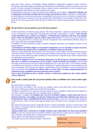 ANO IV - Nº18 Página 5
Silvana Lícia
silvanalicia7_594@hotmail.com
muns são de tédio, tristeza e irritabilidade. Choram facilmente e apresentam-se apáticos e tristes. Isolam-se
socialmente, apresentam fadiga e geralmente têm diminuído o seu rendimento escolar recusando-se até a irem
à escola. Possuem ansiedade de separação, fobias e desejo de morrer, perturbações do sono e perda de peso.
Podem apresentar ainda delírios de culpa e pecado, entre outras.
Na adolescência (acima de 12 anos) os sintomas são semelhantes ao dos adultos. Importante salientar que
os adolescentes acometidos de depressão nem sempre apresentam-se tristes. Geralmente a instabilidade e
a irritabilidade são características marcantes, acompanhadas com surtos de raiva e explosão no comportamen-
to, apatia, desinteresse, sentimentos de culpa, desesperança, dificuldades de concentração, perda de peso, alte-
rações do sono, baixa auto-estima, ideias de morte e tentativas de suicídio, fuga para drogas, retardo psicomo-
tor, etc.
De que forma os jovens podem se prevenir desse quadro?
É muito importante ser honesto consigo próprio. Não menos importante é quebrar um preconceito existente
de que quem procura um especialista, seja psiquiatra, psicólogo ou psicanalista é “doido”. Todos fazemos
exames periódicos para verificar se as funções e o funcionamento orgânicos estão bem, mas ninguém
para a visitar um especialista, a fim de verificar como está a mente. E o curioso é que ela comanda tudo.
Então, ao não sentir-se bem e verificar que não está conseguindo vencer determinado problema, busque os
pais e peça ajuda, procure ajuda profissional.
O trabalho é de suma importância, desde as simples obrigações domésticas, aos trabalhos escolares ou dos
grupos religiosos.
A vinculação na atividade religiosa é extremamente importante, no caso específico os grupos de jovens,
onde se promovam o estudo sério, a socialização, os trabalhos sociais, as recreações.
O passe e a água fluidificada são de grande valia neste processo, como também as terapias espirituais promo-
vidas pelos Centros Espíritas. Por incrível que pareça também há preconceitos neste campo, como se fôsse-
mos imunes às intervenções de ordem espiritual ou mesmo houvesse vergonha de que outros soubessem que
se está fazendo aquele tratamento.
O Culto do Evangelho no Lar é extremamente importante. No dia que houver consciência da grandeza
deste ato e os homens se entregarem a ele de coração, a feição do mundo terá mudado. Esta atividade
não pode ser desenvolvida como uma simples obrigação de que se quer logo safar. É um momento sagrado,
no sentido de que recebemos a visita de espíritos venerandos e amigos interessados em nosso progresso e em
nosso crescimento, é um momento de assepsia e ajuda bastante, não fica limitado ao nosso lar, mas beneficia
todo um quarteirão. É o momento da reflexão sobre as nossas vidas e os nossos comprometimentos, é o
momento em que convidamos Jesus para junto de nossos corações.
Fazer o bem. O trabalho no bem, o estudo, o desejo e o esforço por melhorar-se são o maior antídoto
contra a depressão.
Que recado o senhor pode dar aos jovens espíritas sobre os cuidados com a nossa saúde espiri-
tual?
Que não percam a esperança jamais.
Que Jesus não é uma fábula, é real, nos ama, nos ampara e está ao nosso lado, não é um Ser inacessível e
nem parcial. Mesmo que achemos não merecer Ele nos ampara.
Acreditar no amanhã e ter em mente que, por mais pareça ser esta a verdadeira vida devido suas exigências e
a correria, estamos aqui de passagem e a verdadeira vida é a espiritual.
Que estudem o evangelho. O evangelho não é um livro de prática religiosa e muito menos um livro sa-
grado de adoração, é um código e um guia de conduta para nossa libertação espiritual, para nosso au-
toconhecimento, para a identificação do divino em nós mesmos. E para isso, não precisamos abandonar
os prazeres que a vida nos oferece nem fugirmos daquilo que a evolução social e o progresso nos proporcio-
nam.
Que toda notícia pessimista que dá a impressão de que o mundo está perdido e de que é o fim de tudo, o fim
dos tempos, é um grande equívoco. Poderosas forças, ao comando do Cristo, agem em silêncio na transfor-
mação da Humanidade.
Sejamos aqueles que se oferecem ao trabalho anônimo como colaboradores de Jesus nesta grandiosa
tarefa. E, para isso, não precisamos de grandes trabalhos, basta fazermos a parte que nos compete e já tere-
mos colaborado eficazmente para a construção desse novo momento planetário.
Nunca, jamais nos esqueçamos de suas palavras:
“Eu estarei convosco até o final dos tempos.” (Mt 28:20)
 