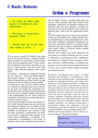 É isso mesmo, moçada! O COMECE não podia
ficar de fora das tão recentes e inéditas manifes-
tações ocorridas em nossa Pátria Amada. Quem
esteve lá e/ou acompanhou pela TV deve se lem-
brar de algumas dessas frases colocadas em car-
tazes. E o que tem isso a ver com o nosso ideal
espírita? Que reflexões podemos fazer acerca
disso?
Os protestos – chamados por alguns de “Revolta
dos 20 centavos”, “Copa das Manifestações”,
“Revolta do Vinagre” – estão na nossa seção o
Mundo Mudando para nos fazer lembrar de algo
essencial em nossa evolução: a postura cidadã!
A emoção de se estar em meio a tantos brasilei-
ros, sentindo-se, realmente, parte de um todo tal-
vez até maior que aquele que imaginamos faz-
nos perceber que o processo de desenvolvimento
moral da nossa sociedade depende Diretamente
(e não indiretamente) de nós. Nosso estado de
consciência cristã inclina-nos essencialmente pa-
ra a busca do bem comum.
Assim como não importa eleger uma religião co-
mo a ideal, bastando apenas que ela faça de nós
seres humanos melhores; em se tratando de polí-
tica, podemos também nos eximir da discussão
partidária se percebermos que a política é feita
por todos, individual e coletivamente. Os políti-
cos que estão e os que não estão no poder, as di-
versas classes trabalhistas, os estudantes e de-
sempregados, os aposentados e, até mesmo, as
crianças, somos todos responsáveis pela constru-
Página 6
O Mundo Mudando
Ordem e Progresso
A ALEGRIA DE SER JOVEM
Silvana Lícia
silvanalicia7_594@hotmail.com
ção da Política. Desde o exemplo dado dentro de
casa aos filhos, passando pela nossa conduta como
estudantes, culminando na disciplina enquanto pro-
fissionais, tudo isso gera vibrações e energias em
torno de nós e do nosso ambiente social, sendo fun-
damental para o bem estar das organizações huma-
nas.
O fato de milhares de pessoas irem às ruas, demons-
trarem sua insatisfação com variadas questões soci-
ais, demonstra que a nossa preocupação com o pró-
ximo está, finalmente, ganhando as proporções de
uma ativa consciência coletiva! É um passo impor-
tantíssimo para que sintamos a Humanidade inteira
como nossos irmãos. A Reforma Íntima caminha
lado a lado com a Social.
Portanto, meus amigos, que nossas esperanças em
nós mesmos e no futuro construído por nós se reno-
ve! Deixemos o pessimismo de lado e trabalhemos
com alegria, fé e coragem! Vamos arregaçar as man-
gas e promover, verdadeiramente, as mudanças que
queremos ver no mundo, não nos esquecendo de que
é Jesus e são os nossos Divinos Amigos Espirituais
que esperam por nós!
Brasileiros, ensarilhemos, para sempre, as armas
homicidas das revoluções!... Consideremos o valor
espiritual do nosso grande destino. Engrandeçamos
a pátria no cumprimento do dever pela ordem, e tra-
duzamos a nossa dedicação mediante o trabalho ho-
nesto pela sua grandeza! Consideremos, acima de
tudo, que todas as suas realizações hão de merecer
a luminosa sanção de Jesus, antes de se fixarem nos
bastidores do poder transitório e precário dos ho-
mens! Nos dias de provação, como nas horas de
venturas, estejamos irmanados numa doce aliança
de fraternidade e paz indestrutível, dentro da qual
deveremos esperar as claridades do futuro. Não nos
compete estacionar, em nenhuma circunstância, e
sim marchar, sempre, com a educação e com a fé
realizadora, ao encontro do Brasil, na sua admirá-
vel espiritualidade e na sua grandeza imperecível!
Humberto de Campos (Espírito, do livro: Brasil, Co-
ração do Mundo, Pátria do Evangelho)
« Da Copa eu abro mão,
quero é dinheiro pra
educação. »
« Escolas e hospitais
padrão FIFA. »
« Verás que um filho teu
não foge à luta. »
 