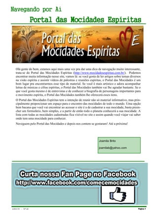 ANO IV - Nº18 Página 7
Navegando por Aí
Portal das Mocidades Espíritas
Olá gente do bem, estamos aqui mais uma vez pra dar uma dica de navegação muito interessante,
trata-se do Portal das Mocidades Espíritas (http://www.mocidadesespiritas.com.br/). Podemos
encontrar muita informação nesse site, vamos lá: se você gosta de ler artigos sobre temas diversos
na visão espírita e assistir vídeos de palestras e reuniões espíritas, o Portal das Mocidades é um
bom lugar pra encontrarmos esse tipo de material. Se você é mais artístico e adora acompanhar
letras de músicas e cifras espíritas, o Portal das Mocidades também vai lhe agradar bastante. Se o
que você gosta mesmo é de entrevistas e de conhecer a biografia de personagens importantes para
o movimento espírita, o Portal das Mocidades também lhe oferecerá esses itens.
O Portal das Mocidades Espíritas tem a intenção de reunir não só material informativo, mas prin-
cipalmente proporcionar um espaço para o encontro das mocidades de todo o mundo. Uma opção
bem bacana que você vai encontrar ao acessar o site é a de cadastrar a sua mocidade, basta preen-
cher um formulário, bem simples, e a partir de então todo o planeta conhecerá a sua mocidade. A
lista com todas as mocidades cadastradas fica visível no site e assim quando você viajar vai saber
onde tem uma mocidade para conhecer.
Naveguem pelo Portal das Mocidades e depois nos contem se gostaram! Até a próxima!
Joamila Brito
joamilab@yahoo.com
 