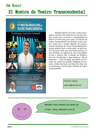 Página 8 A ALEGRIA DE SER JOVEM
Um Bora!
XI Mostra de Teatro Transcendental
Moçada Espírita do Ceará, somos convi-
dados a mostrar nossa presença em um dos mai-
ores eventos que envolvem a espiritualidade no
Brasil! Um bora meu povo para a XI Mostra de
Teatro Transcendental que promete, como sem-
pre, muito riso e muitas lágrimas de emoção.
Através da Mostra de Teatro Transcendental po-
demos também fazer a nossa parte, ou pelo me-
nos um pouco dela, para que muitas pessoas se-
jam atendidas em algumas de suas necessidades
já que o ingresso não é cobrado em dinheiro,
mas sim em alimentos e água (Ingresso: 2kg de
alimentos + 1 litro de água), que podem ser tro-
cados em stands nos grandes shoppings de For-
taleza. Então não deixe essa bela obra ficar sem
a sua presença, Um bora para a Mostra de Teatro
Transcendental.
Mandem seus recados pra gente por
e-mail: come_ce@yahoo.com.br
Francisco Valjuan
valjuanx@hotmail.com
 