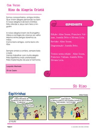 Com Verso
Hino da Alegria Cristã
Só Riso
Somos companheiros, amigos irmãos
Que vivem alegres pensando no bem
A nossa alegria é de bons Cristãos
Não ofende a Jesus nem fere a nin-
guém
A nossa alegria é bem do Evangelho
Vibra e contagia da criança ao velho
Mesmo entre perigos daremos as
mãos
Como bons amigos, como bons cris-
tãos
Sempre ombro a ombro, sempre lado
a lado
Vamos trabalhar com muita alegria
Pelo Espiritismo mais cristianizado
Pela implantação da paz e harmonia.
Leopoldo Machado
Oli de Castro
Página 9 A ALEGRIA DE SER JOVEM
EXPEDIENTE
Edição: Aline Sousa, Francisco Val-
juan, Joamila Brito e Silvana Lícia.
Revisão: Aline Sousa.
Diagramação: Joamila Brito.
Textos nesta edição: Aline Sousa,
Francisco Valjuan, Joamila Brito,
Silvana Lícia.
 