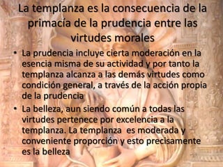 La templanza es la consecuencia de la
primacía de la prudencia entre las
virtudes morales
• La prudencia incluye cierta moderación en la
esencia misma de su actividad y por tanto la
templanza alcanza a las demás virtudes como
condición general, a través de la acción propia
de la prudencia
• La belleza, aun siendo común a todas las
virtudes pertenece por excelencia a la
templanza. La templanza es moderada y
conveniente proporción y esto precisamente
es la belleza

 