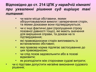 Відповідно до ст. 214 ЦПК у нарадчій кімнаті
при ухваленні рішення суд вирішує такі
питання:
• чи мали місце обставини, якими
обгрунтовувалися вимоги і заперечення сторін,
та якими доказами вони підтверджуються;
• чи є інші фактичні дані (пропущення строку
позовної давності тощо), які мають значення
для вирішення справи, та докази на їх
підтвердження;
• які правовідносини сторін випливають із
встановлених обставин;
• яка правова норма підлягає застосуванню до
цих правовідносин;
• чи слід позов задовольнити або в позові
відмовити;
• як розподілити між сторонами судові витрати;
• чи є підстави допустити негайне виконання судового
рішення;
 