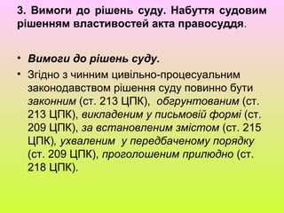 3. Вимоги до рішень суду. Набуття судовим
рішенням властивостей акта правосуддя.
• Вимоги до рішень суду.
• Згідно з чинним цивільно-процесуальним
законодавством рішення суду повинно бути
законним (ст. 213 ЦПК), обгрунтованим (ст.
213 ЦПК), викладеним у письмовій формі (ст.
209 ЦПК), за встановленим змістом (ст. 215
ЦПК), ухваленим у передбаченому порядку
(ст. 209 ЦПК), проголошеним прилюдно (ст.
218 ЦПК).
 