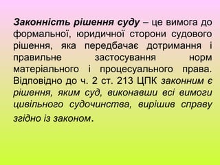 Законність рішення суду – це вимога до
формальної, юридичної сторони судового
рішення, яка передбачає дотримання і
правильне застосування норм
матеріального і процесуального права.
Відповідно до ч. 2 ст. 213 ЦПК законним є
рішення, яким суд, виконавши всі вимоги
цивільного судочинства, вирішив справу
згідно із законом.
 