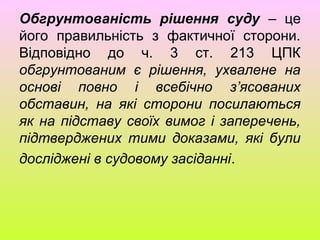 Обгрунтованість рішення суду – це
його правильність з фактичної сторони.
Відповідно до ч. 3 ст. 213 ЦПК
обгрунтованим є рішення, ухвалене на
основі повно і всебічно з’ясованих
обставин, на які сторони посилаються
як на підставу своїх вимог і заперечень,
підтверджених тими доказами, які були
досліджені в судовому засіданні.
 