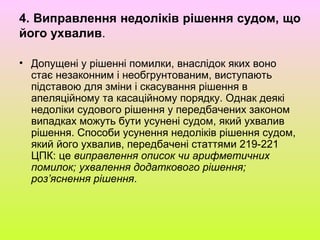 4. Виправлення недоліків рішення судом, що
його ухвалив.
• Допущені у рішенні помилки, внаслідок яких воно
стає незаконним і необгрунтованим, виступають
підставою для зміни і скасування рішення в
апеляційному та касаційному порядку. Однак деякі
недоліки судового рішення у передбачених законом
випадках можуть бути усунені судом, який ухвалив
рішення. Способи усунення недоліків рішення судом,
який його ухвалив, передбачені статтями 219-221
ЦПК: це виправлення описок чи арифметичних
помилок; ухвалення додаткового рішення;
роз’яснення рішення.
 