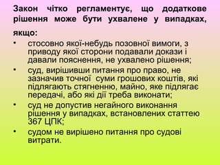 Закон чітко регламентує, що додаткове
рішення може бути ухвалене у випадках,
якщо:
• стосовно якої-небудь позовної вимоги, з
приводу якої сторони подавали докази і
давали пояснення, не ухвалено рішення;
• суд, вирішивши питання про право, не
зазначив точної суми грошових коштів, які
підлягають стягненню, майно, яке підлягає
передачі, або які дії треба виконати;
• суд не допустив негайного виконання
рішення у випадках, встановлених статтею
367 ЦПК;
• судом не вирішено питання про судові
витрати.
 