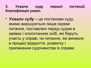 5. Ухвали суду першої інстанції.
Класифікація ухвал.
• Ухвали суду – це постанови суду,
якими вирішуються лише окремі
питання, поставлені перед судом в
заявах і клопотаннях осіб, які беруть
участь у справі, чи питання, які виникли
в процесі відкриття, розвитку і
припинення судочинства із справи.
 