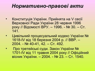 Нормативно-правові акти
• Конституція України. Прийнята на V сесії
Верховної Ради України 28 червня 1996
року // Відомості ВРУ. – 1996. - № 30. – Ст.
141.
• Цивільний процесуальний кодекс України №
1618-ІV від 18 березня 2004 р. // ВВР. –
2004. - № 40-41, 42. – Ст. 492.
• Про третейські суди. Закон України №
1701-ІV від 11 травня 2004 року // Офіційний
вісник України. – 2004. - № 23. – Ст. 1540.
 