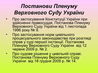 Постанови Пленуму
Верховного Суду України
• Про застосування Конституції України при
здійсненні правосуддя. Постанова Пленуму
Верховного Суду України від 1 листопада
1996 року № 9.
• Про застосування норм цивільного
процесуального законодавства при розгляді
справ у суді першої інстанції. Постанова
Пленуму Верховного Суду України від 12
червня 2009 р. № 2.
• Про судове рішення у цивільній справі.
Постанова Пленуму Верховного Суду
України від 18 грудня 2009 р. № 14.
 