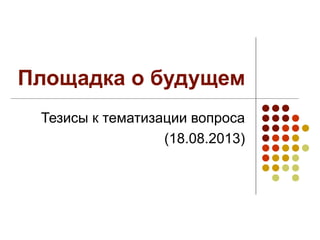 Площадка о будущем
Тезисы к тематизации вопроса
(18.08.2013)
 