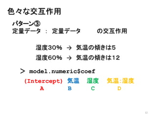 12
パターン③
定量データ ： 定量データ の交互作用
色々な交互作用
湿度３０％ → 気温の傾きは５
湿度６０％ → 気温の傾きは１２
＞ model.numeric$coef
(Intercept) 気温 湿度 気温：湿度
A B C D
 