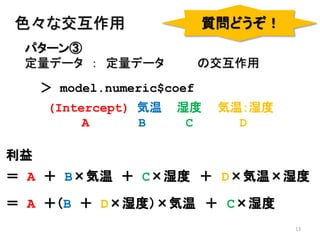 13
パターン③
定量データ ： 定量データ の交互作用
色々な交互作用
＞ model.numeric$coef
(Intercept) 気温 湿度 気温：湿度
A B C D
利益
＝ A ＋ B×気温 ＋ C×湿度 ＋ D×気温×湿度
質問どうぞ！
＝ A ＋（B ＋ D×湿度）×気温 ＋ C×湿度
 