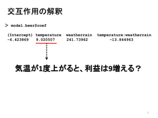 5
交互作用の解釈
＞ model.beer$coef
(Intercept) temperature weatherrain temperature:weatherrain
-6.423869 9.020507 241.73962 -13.844963
気温が1度上がると、利益は9増える？
 