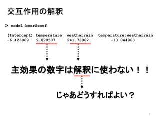 7
交互作用の解釈
＞ model.beer$coef
(Intercept) temperature weatherrain temperature:weatherrain
-6.423869 9.020507 241.73962 -13.844963
主効果の数字は解釈に使わない！！
じゃあどうすればよい？
 