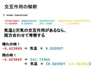 8
交互作用の解釈
＞ model.beer$coef
(Intercept) temperature weatherrain temperature:weatherrain
-6.423869 9.020507 241.73962 -13.844963
気温と天気の交互作用があるなら、
両方合わせて考察する
晴れの時！
-6.423869 ＋ 気温 × 9.020507
雨の時！
-6.423869 ＋ 241.73962
＋ 気温 × （9.020507 -13.844963）
 