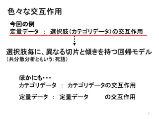 9
色々な交互作用
今回の例
定量データ ： 選択肢（カテゴリデータ）の交互作用
選択肢毎に、異なる切片と傾きを持つ回帰モデル
（共分散分析ともいう：死語）
ほかにも・・・
カテゴリデータ ： カテゴリデータの交互作用
定量データ ： 定量データ の交互作用
 