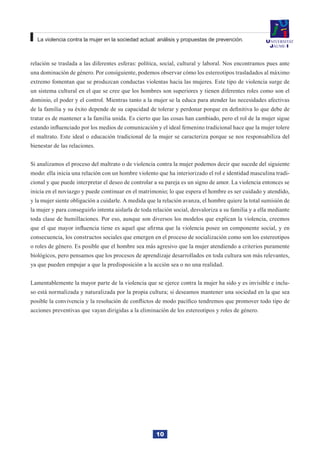 10
La violencia contra la mujer en la sociedad actual: análisis y propuestas de prevención.
relación se traslada a las diferentes esferas: política, social, cultural y laboral. Nos encontramos pues ante
una dominación de género. Por consiguiente, podemos observar cómo los estereotipos trasladados al máximo
extremo fomentan que se produzcan conductas violentas hacia las mujeres. Este tipo de violencia surge de
un sistema cultural en el que se cree que los hombres son superiores y tienen diferentes roles como son el
dominio, el poder y el control. Mientras tanto a la mujer se la educa para atender las necesidades afectivas
de la familia y su éxito depende de su capacidad de tolerar y perdonar porque en definitiva lo que debe de
tratar es de mantener a la familia unida. Es cierto que las cosas han cambiado, pero el rol de la mujer sigue
estando influenciado por los medios de comunicación y el ideal femenino tradicional hace que la mujer tolere
el maltrato. Este ideal o educación tradicional de la mujer se caracteriza porque se nos responsabiliza del
bienestar de las relaciones.
Si analizamos el proceso del maltrato o de violencia contra la mujer podemos decir que sucede del siguiente
modo: ella inicia una relación con un hombre violento que ha interiorizado el rol e identidad masculina tradi-
cional y que puede interpretar el deseo de controlar a su pareja es un signo de amor. La violencia entonces se
inicia en el noviazgo y puede continuar en el matrimonio; lo que espera el hombre es ser cuidado y atendido,
y la mujer siente obligación a cuidarle. A medida que la relación avanza, el hombre quiere la total sumisión de
la mujer y para conseguirlo intenta aislarla de toda relación social, desvaloriza a su familia y a ella mediante
toda clase de humillaciones. Por eso, aunque son diversos los modelos que explican la violencia, creemos
que el que mayor influencia tiene es aquel que afirma que la violencia posee un componente social, y en
consecuencia, los constructos sociales que emergen en el proceso de socialización como son los estereotipos
o roles de género. Es posible que el hombre sea más agresivo que la mujer atendiendo a criterios puramente
biológicos, pero pensamos que los procesos de aprendizaje desarrollados en toda cultura son más relevantes,
ya que pueden empujar a que la predisposición a la acción sea o no una realidad.
Lamentablemente la mayor parte de la violencia que se ejerce contra la mujer ha sido y es invisible e inclu-
so está normalizada y naturalizada por la propia cultura; si deseamos mantener una sociedad en la que sea
posible la convivencia y la resolución de conflictos de modo pacífico tendremos que promover todo tipo de
acciones preventivas que vayan dirigidas a la eliminación de los estereotipos y roles de género.
 