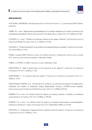 11
La violencia contra la mujer en la sociedad actual: análisis y propuestas de prevención.
Bibliografía
ACTAS DEL CONGRESO. Abordaje Integral de la Violencia de Género. 2, 3 y 4 de mayo de 2007. Zamora.
p.204-235.
AMOR, P.J. y otros. “Repercusiones psicopatológicas de la violencia doméstica en la mujer en función de las
circunstancias del maltrato”. Revista Internacional de Psicología Clínica y Salud, Vol 2, nº 2, (2002) p. 227-246.
CÁCERES, A. y otros. “Violencia en relaciones íntimas en dos etapas evolutivas”. Internacional joural of
Clinical and Health Psycology, Vol 6, nº 2, (2006) p. 271-284.
CÁCERES, J. “Violencia doméstica: lo que rebela la investigación básica con parejas”. Papeles del psicólogo.
Vol. 28 (1) (2007), p. 57-62.
CORSI, J. (comp.) (2003). Maltrato y abuso en el ámbito doméstico. Fundamentos teóricos para el estudio
de la violencia en las relaciones familiares. Barcelona: Paidós.
CORSI, J. y PEYRÚ, G. (2003). Violencias sociales. Barcelona: Ariel.
ESPANTOSO, R. “¿Qué se puede hacer con los agresores de las mujeres?”. Cuadernos de Psiquiatría
Comunitaria Vol 4, nº 1, (2004). p. 75-86.
FERNÁNDEZ, C. “La violencia contra las mujeres”. Cuadernos de Psiquiatría Comunitaria Vol 4, nº 1,
(2004). p. 53-63.
FERNÁNDEZ-FUERTES, A.A. “Evaluación de la violencia e las relaciones de pareja de los adolescentes.
Validación del Conflict in Adolescent Dating Relationships Inventory (CADRI)-versión española.
Internacional joural of Clinical and Health Psycology, Vol 6, nº 2, (2006) p.339-358.
FERRER, V.A. y otros “La violencia contra las mujeres en la pareja: creencias y actitudes en estudiantes
universitarios/as. Psicothema, Vol. 18, nº 3 (2006). p. 359-366.
FERRER, V.A. y otros. “La violencia contra las mujeres en la pareja: determinantes sociodemográficos,
familiares y formativos”. Anales de Psicología Vol. 22 nº 2 (diciembre), (2006). p. 251-259.
FONTANIL, Y. “Generación y regeneración de la violencia contra las mujeres”. Cuadernos de Psiquiatría
Comunitaria Vol 4, nº 1, (2004). p. 37-51.
 